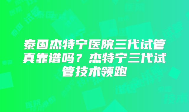 泰国杰特宁医院三代试管真靠谱吗？杰特宁三代试管技术领跑