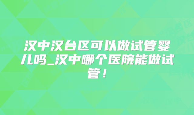 汉中汉台区可以做试管婴儿吗_汉中哪个医院能做试管!