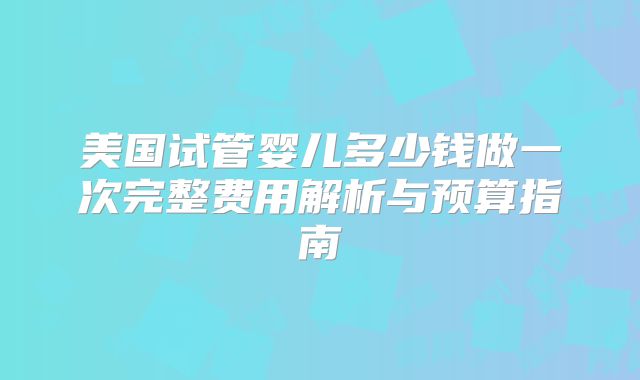 美国试管婴儿多少钱做一次完整费用解析与预算指南