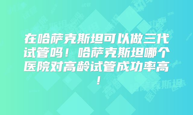 在哈萨克斯坦可以做三代试管吗！哈萨克斯坦哪个医院对高龄试管成功率高！