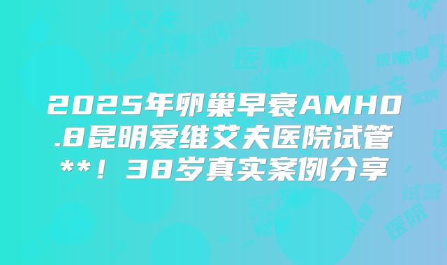 2025年卵巢早衰AMH0.8昆明爱维艾夫医院试管**!38岁真实案例分享