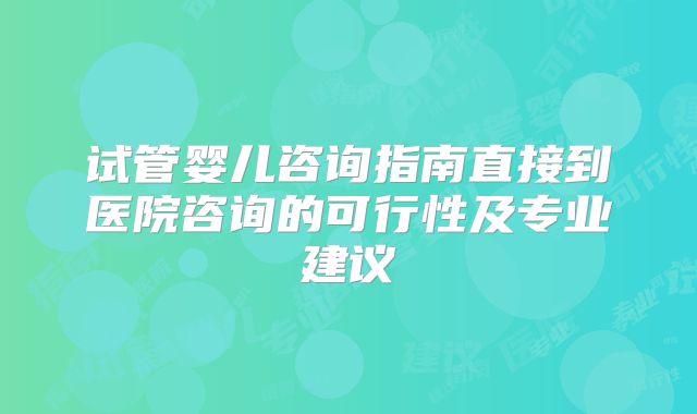 试管婴儿咨询指南直接到医院咨询的可行性及专业建议