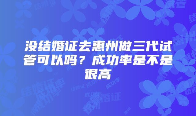 没结婚证去惠州做三代试管可以吗?成功率是不是很高