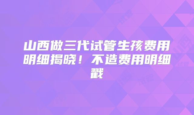 山西做三代试管生孩费用明细揭晓！不造费用明细戳