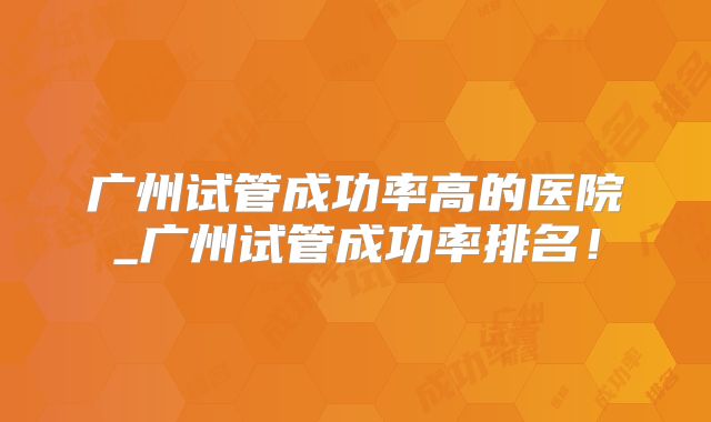 广州试管成功率高的医院_广州试管成功率排名!