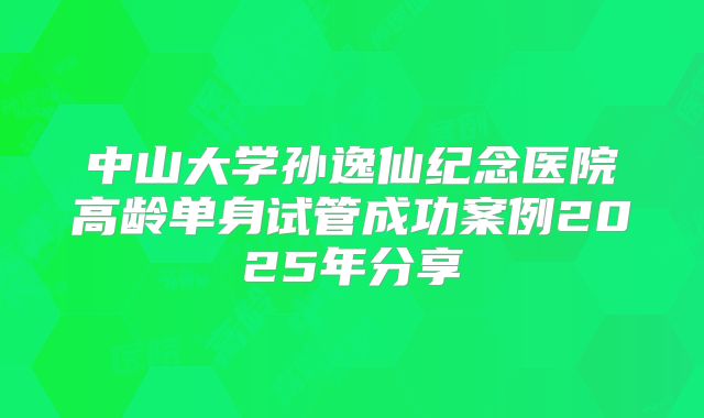 中山大学孙逸仙纪念医院高龄单身试管成功案例2025年分享