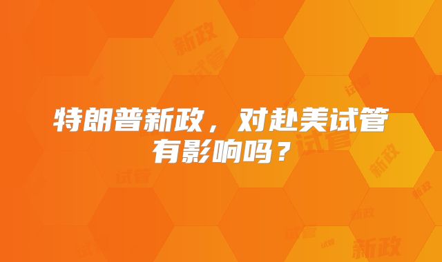 特朗普新政,对赴美试管有影响吗?