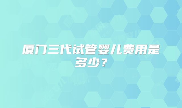 厦门三代试管婴儿费用是多少？