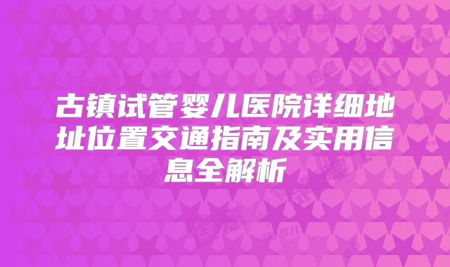 古镇试管婴儿医院详细地址位置交通指南及实用信息全解析
