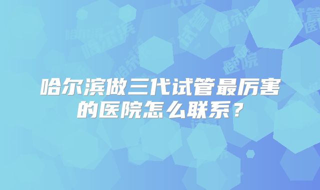 哈尔滨做三代试管最厉害的医院怎么联系?