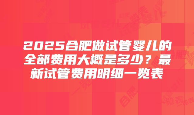 2025合肥做试管婴儿的全部费用大概是多少？最新试管费用明细一览表