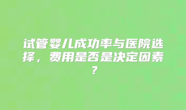 试管婴儿成功率与医院选择，费用是否是决定因素？