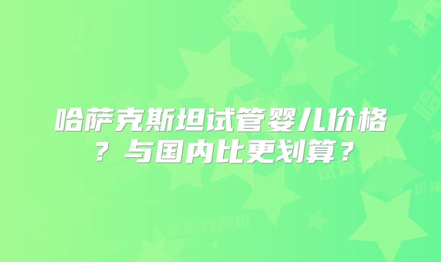 哈萨克斯坦试管婴儿价格?与国内比更划算?