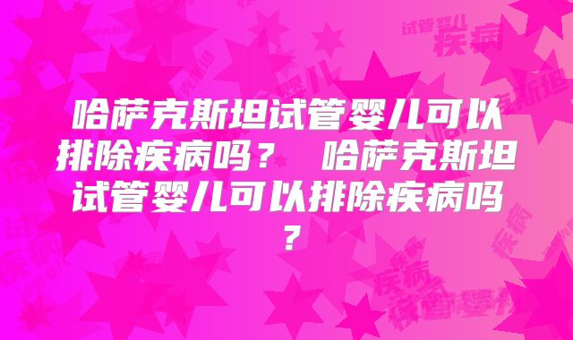 哈萨克斯坦试管婴儿可以排除疾病吗？ 哈萨克斯坦试管婴儿可以排除疾病吗？
