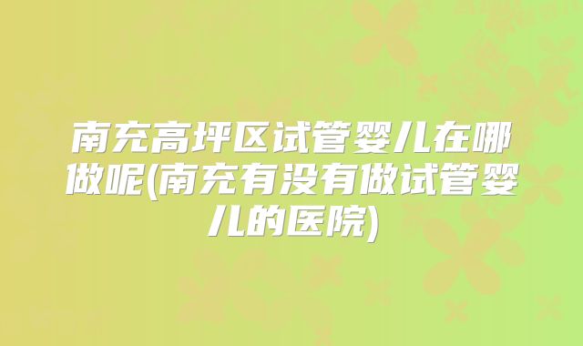 南充高坪区试管婴儿在哪做呢(南充有没有做试管婴儿的医院)