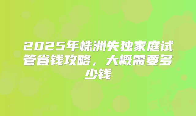 2025年株洲失独家庭试管省钱攻略，大概需要多少钱