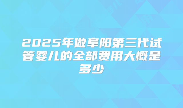 2025年做阜阳第三代试管婴儿的全部费用大概是多少