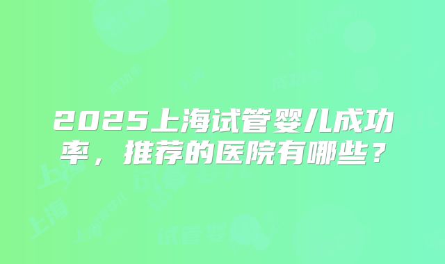 2025上海试管婴儿成功率,推荐的医院有哪些?