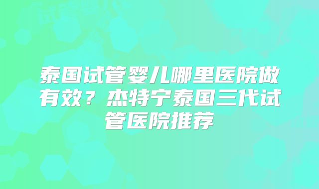 泰国试管婴儿哪里医院做有效？杰特宁泰国三代试管医院推荐