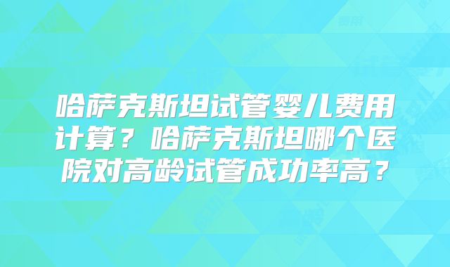 哈萨克斯坦试管婴儿费用计算？哈萨克斯坦哪个医院对高龄试管成功率高？