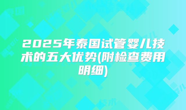 2025年泰国试管婴儿技术的五大优势(附检查费用明细)
