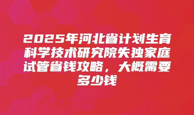 2025年河北省计划生育科学技术研究院失独家庭试管省钱攻略，大概需要多少钱