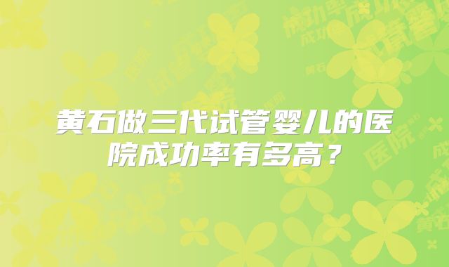 黄石做三代试管婴儿的医院成功率有多高?
