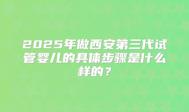 2025年做西安第三代试管婴儿的具体步骤是什么样的?