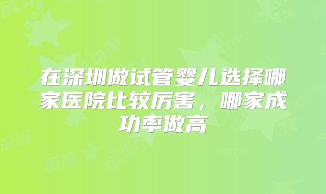 在深圳做试管婴儿选择哪家医院比较厉害，哪家成功率做高