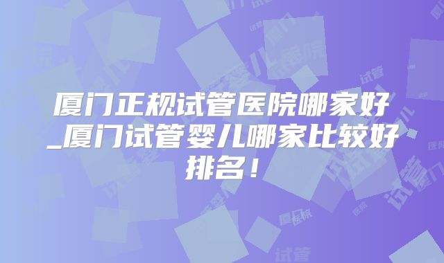厦门正规试管医院哪家好_厦门试管婴儿哪家比较好排名!