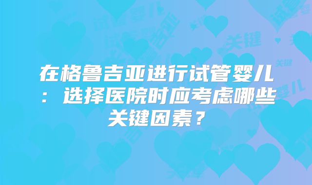 在格鲁吉亚进行试管婴儿：选择医院时应考虑哪些关键因素？