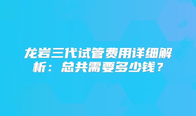 龙岩三代试管费用详细解析:总共需要多少钱?