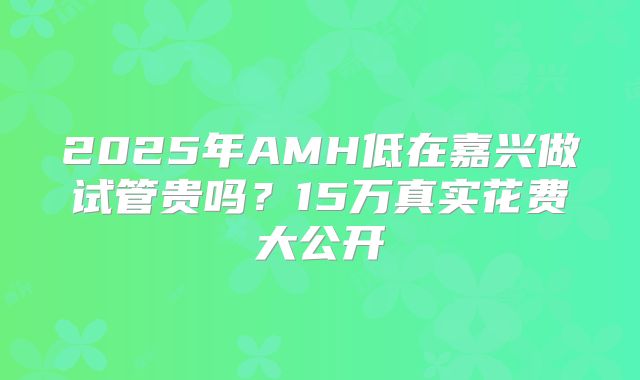 2025年AMH低在嘉兴做试管贵吗？15万真实花费大公开