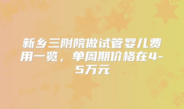 新乡三附院做试管婴儿费用一览,单周期价格在4-5万元