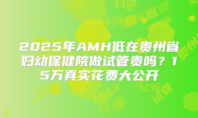 2025年AMH低在贵州省妇幼保健院做试管贵吗?15万真实花费大公开
