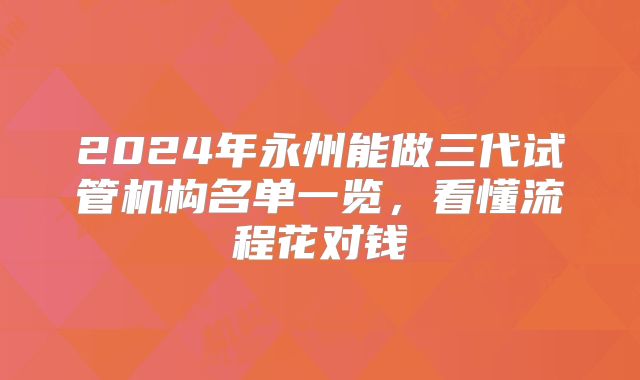 2024年永州能做三代试管机构名单一览,看懂流程花对钱