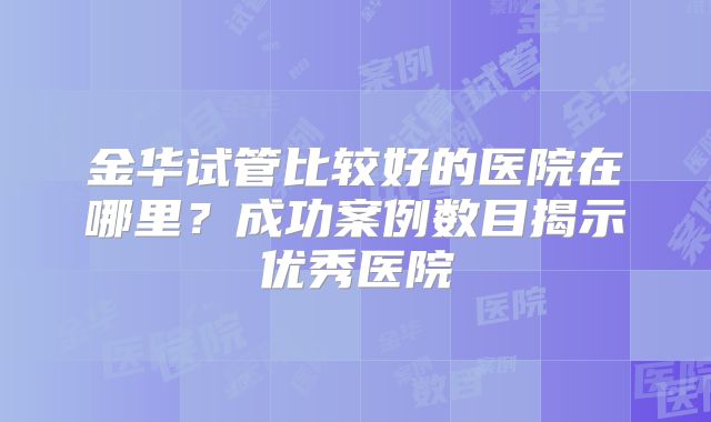 金华试管比较好的医院在哪里？成功案例数目揭示优秀医院