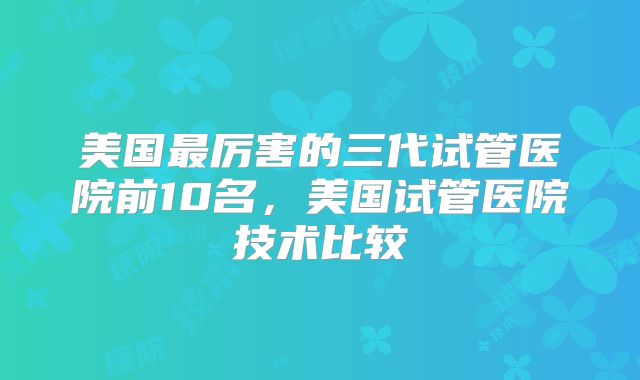 美国最厉害的三代试管医院前10名，美国试管医院技术比较