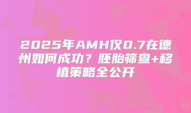 2025年AMH仅0.7在德州如何成功?胚胎筛查+移植策略全公开