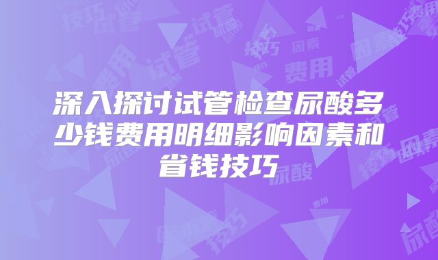 深入探讨试管检查尿酸多少钱费用明细影响因素和省钱技巧