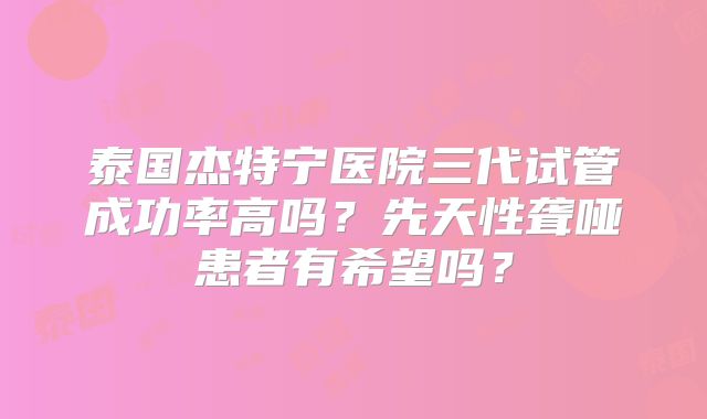 泰国杰特宁医院三代试管成功率高吗？先天性聋哑患者有希望吗？