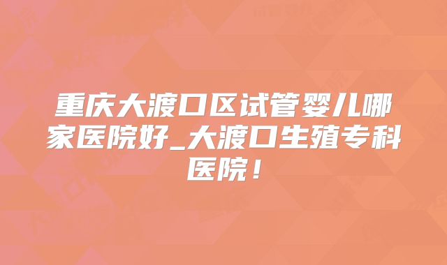 重庆大渡口区试管婴儿哪家医院好_大渡口生殖专科医院！