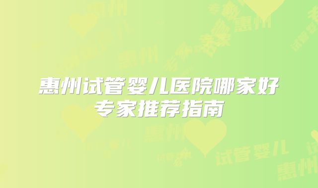 惠州试管婴儿医院哪家好专家推荐指南