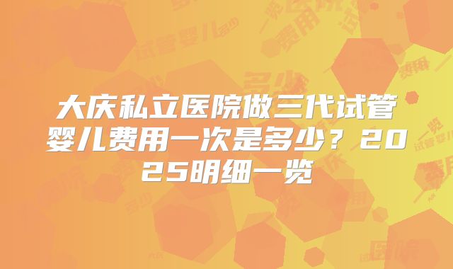 大庆私立医院做三代试管婴儿费用一次是多少?2025明细一览