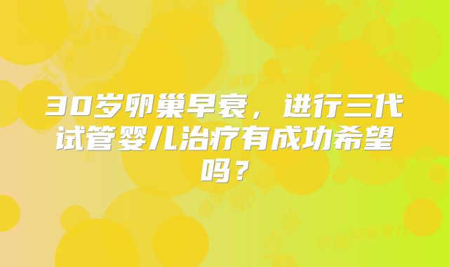 30岁卵巢早衰,进行三代试管婴儿治疗有成功希望吗?