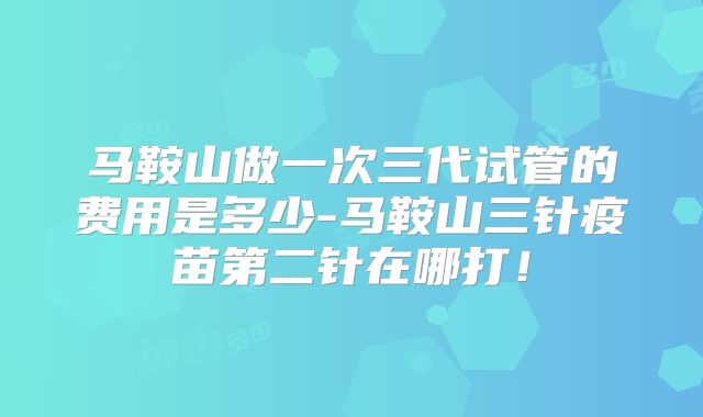 马鞍山做一次三代试管的费用是多少-马鞍山三针疫苗第二针在哪打!