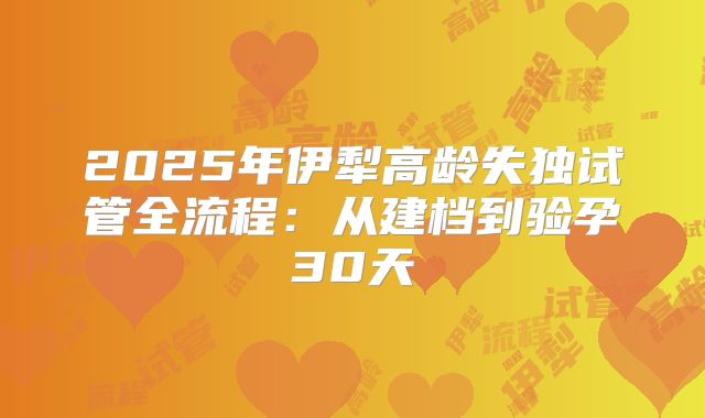 2025年伊犁高龄失独试管全流程:从建档到验孕30天