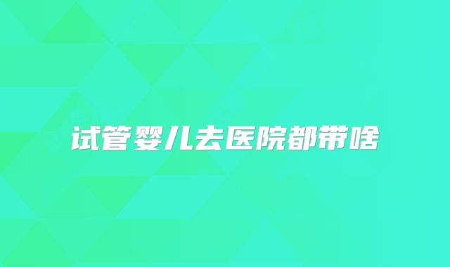试管婴儿去医院都带啥