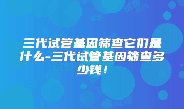 三代试管基因筛查它们是什么-三代试管基因筛查多少钱!