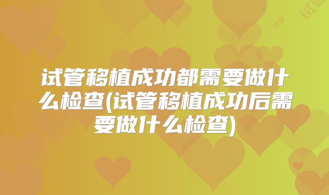 试管移植成功都需要做什么检查(试管移植成功后需要做什么检查)